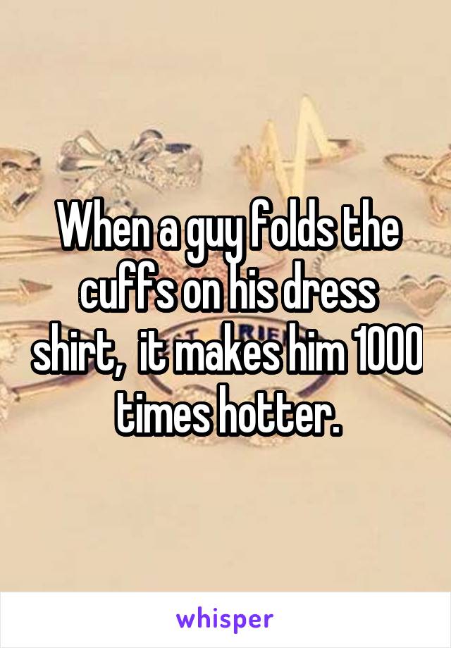 When a guy folds the cuffs on his dress shirt,  it makes him 1000 times hotter.