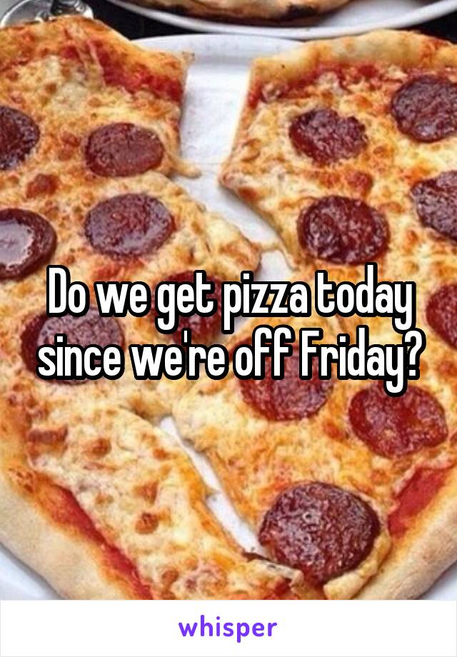 Do we get pizza today since we're off Friday?