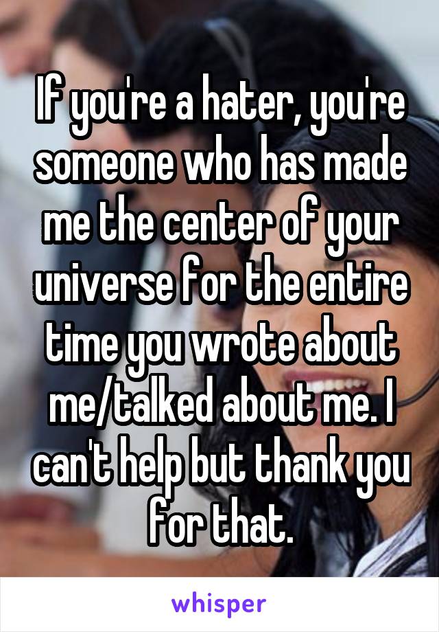 If you're a hater, you're someone who has made me the center of your universe for the entire time you wrote about me/talked about me. I can't help but thank you for that.