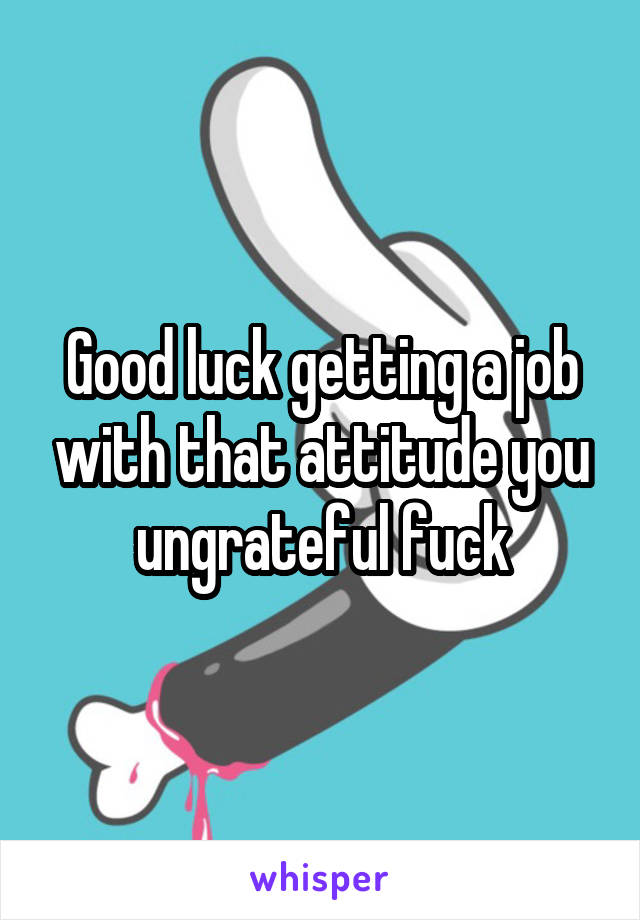 Good luck getting a job with that attitude you ungrateful fuck