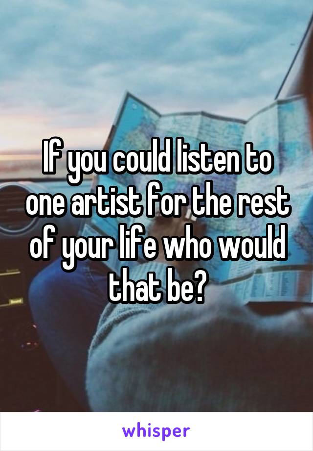 If you could listen to one artist for the rest of your life who would that be?