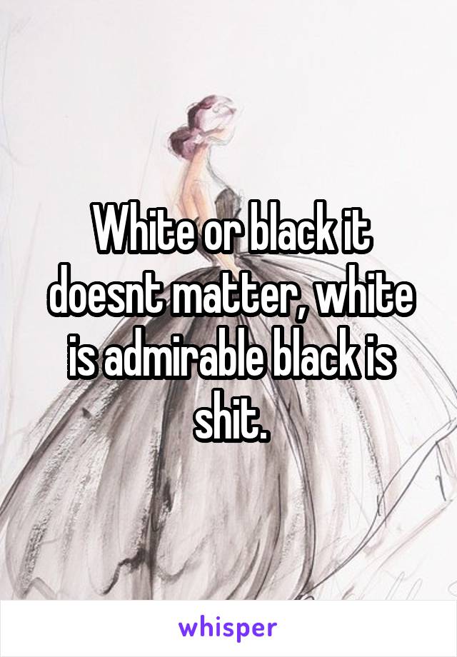 White or black it doesnt matter, white is admirable black is shit.