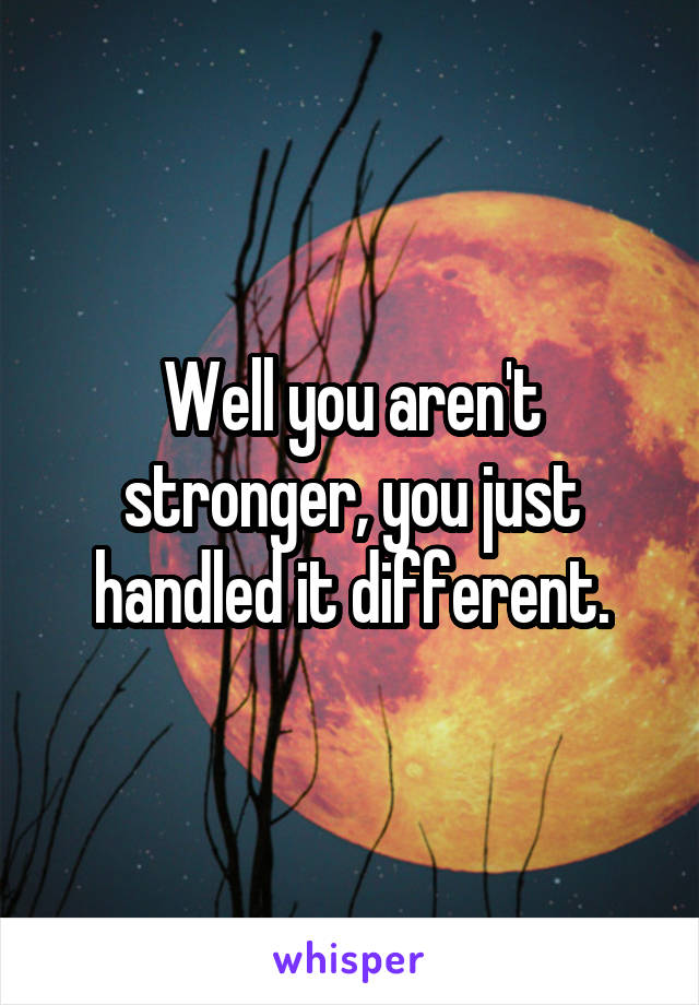 Well you aren't stronger, you just handled it different.