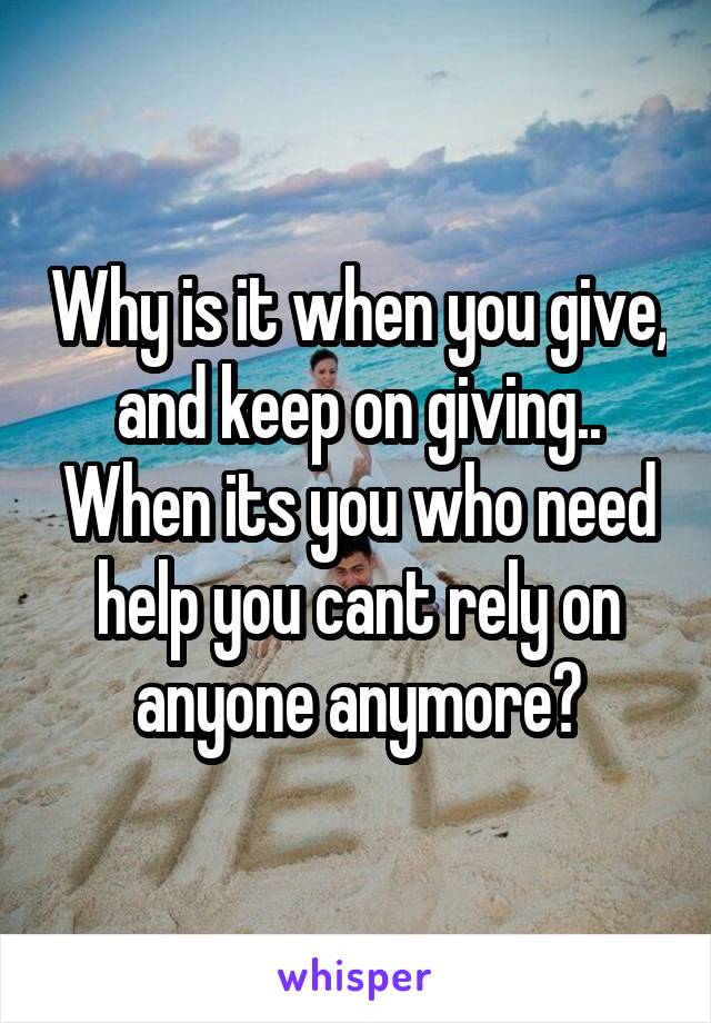 Why is it when you give, and keep on giving.. When its you who need help you cant rely on anyone anymore?