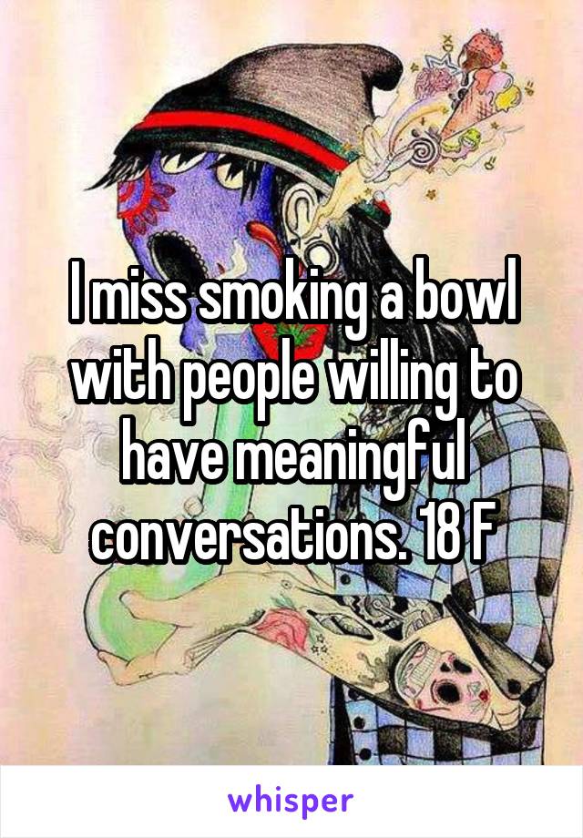I miss smoking a bowl with people willing to have meaningful conversations. 18 F