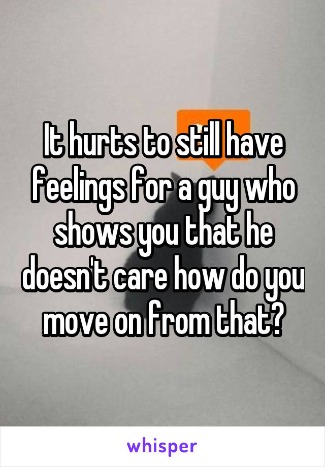 It hurts to still have feelings for a guy who shows you that he doesn't care how do you move on from that?