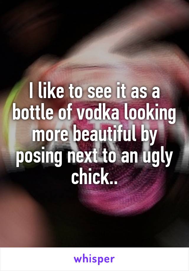 I like to see it as a bottle of vodka looking more beautiful by posing next to an ugly chick..
