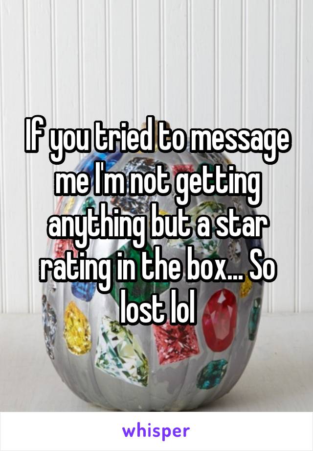If you tried to message me I'm not getting anything but a star rating in the box... So lost lol