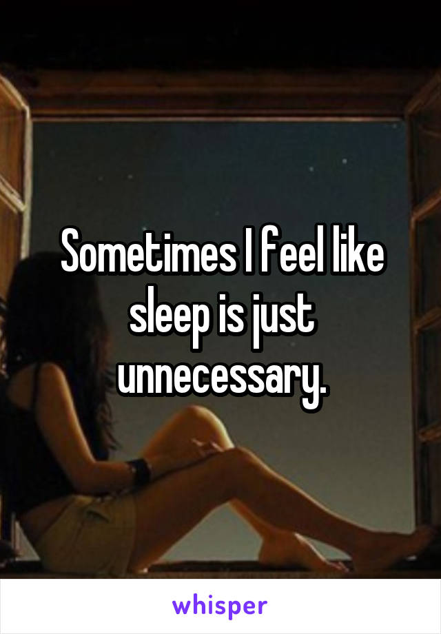 Sometimes I feel like sleep is just unnecessary.