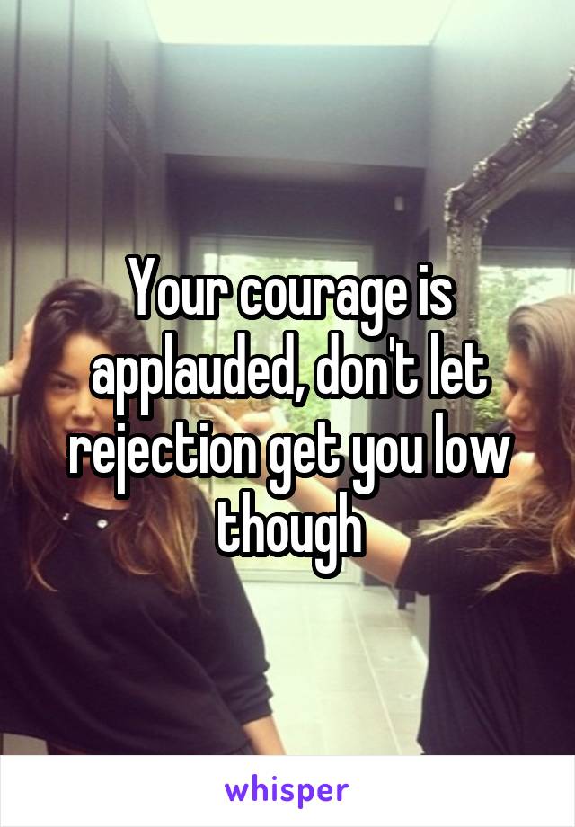Your courage is applauded, don't let rejection get you low though