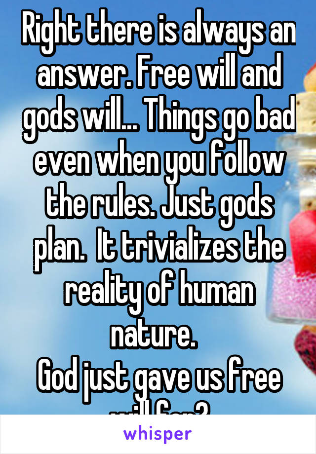 Right there is always an answer. Free will and gods will... Things go bad even when you follow the rules. Just gods plan.  It trivializes the reality of human nature.  
God just gave us free will for?