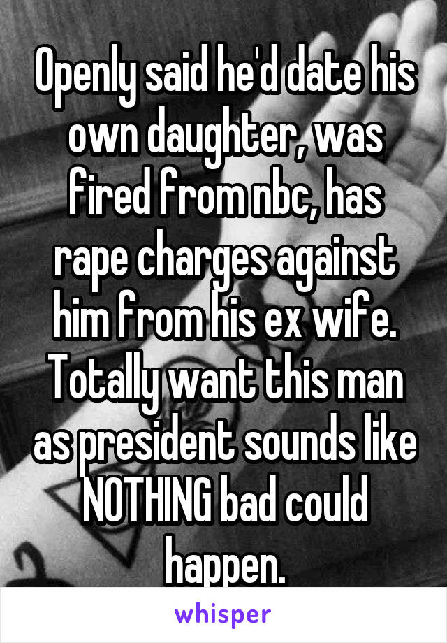 Openly said he'd date his own daughter, was fired from nbc, has rape charges against him from his ex wife. Totally want this man as president sounds like NOTHING bad could happen.