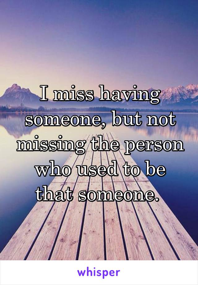 I miss having someone, but not missing the person who used to be that someone. 