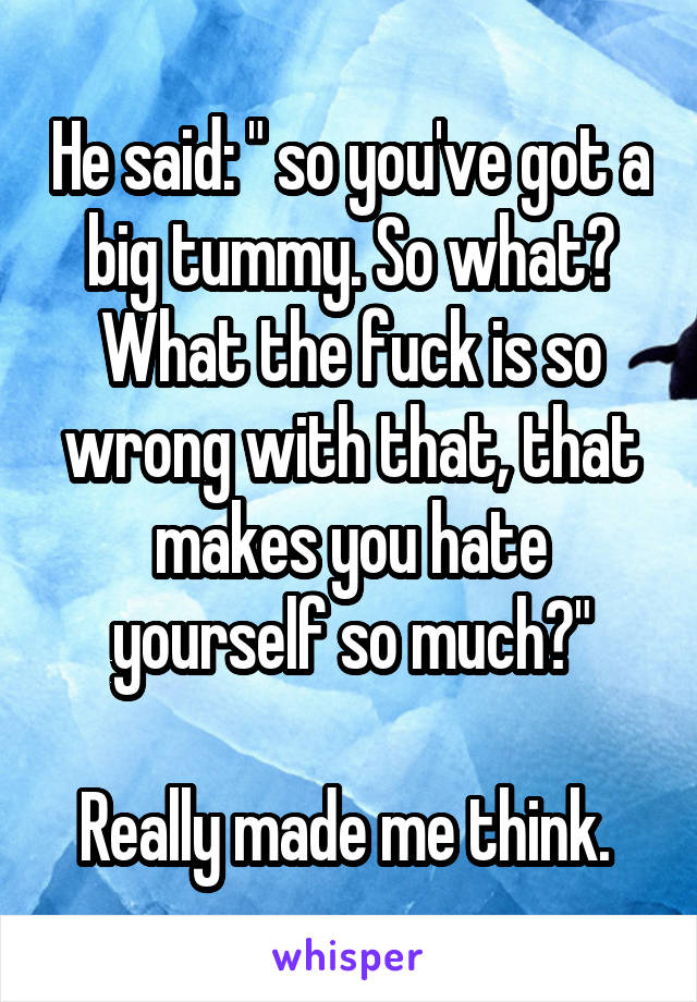 He said: " so you've got a big tummy. So what? What the fuck is so wrong with that, that makes you hate yourself so much?"

Really made me think. 