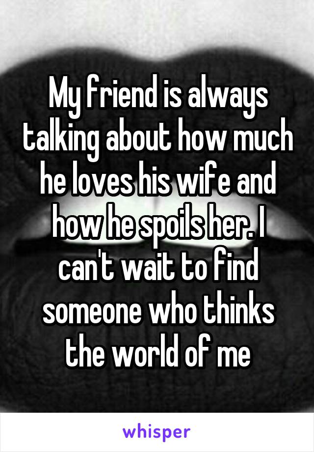 My friend is always talking about how much he loves his wife and how he spoils her. I can't wait to find someone who thinks the world of me