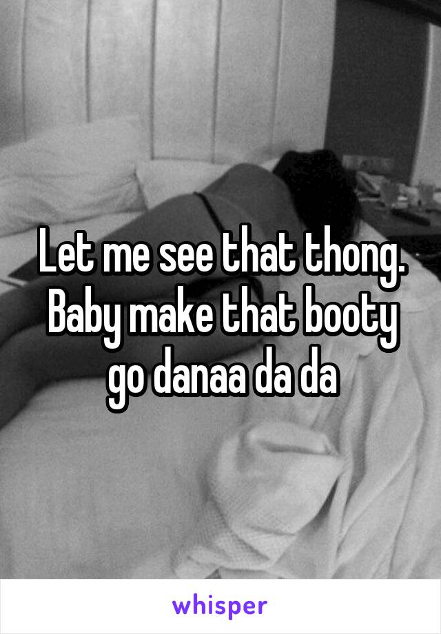 Let me see that thong.
Baby make that booty go danaa da da