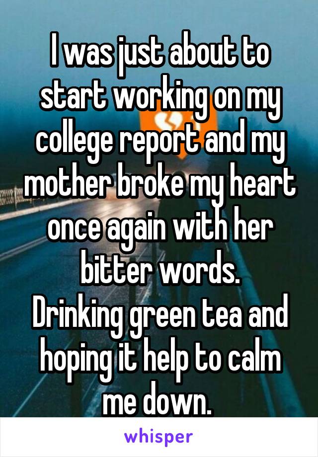 I was just about to start working on my college report and my mother broke my heart once again with her bitter words.
Drinking green tea and hoping it help to calm me down. 