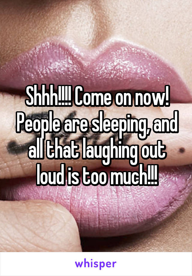 Shhh!!!! Come on now! People are sleeping, and all that laughing out loud is too much!!!