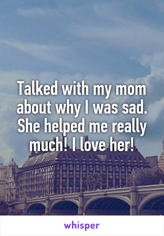Talked with my mom about why I was sad. She helped me really much! I love her!