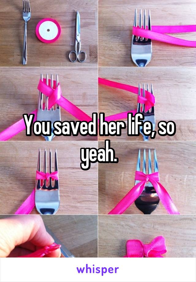 You saved her life, so yeah.