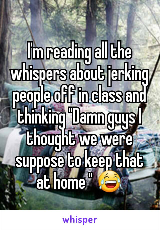 I'm reading all the whispers about jerking people off in class and thinking "Damn guys I thought we were suppose to keep that at home " 😂