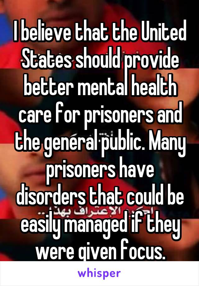 I believe that the United States should provide better mental health care for prisoners and the general public. Many prisoners have disorders that could be easily managed if they were given focus.