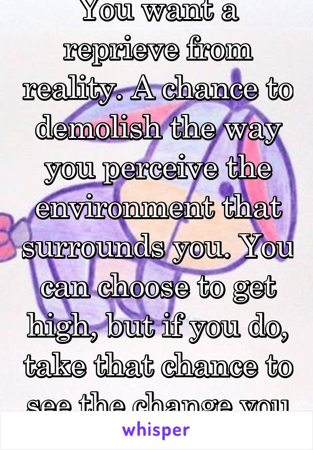 You want a reprieve from reality. A chance to demolish the way you perceive the environment that surrounds you. You can choose to get high, but if you do, take that chance to see the change you need.