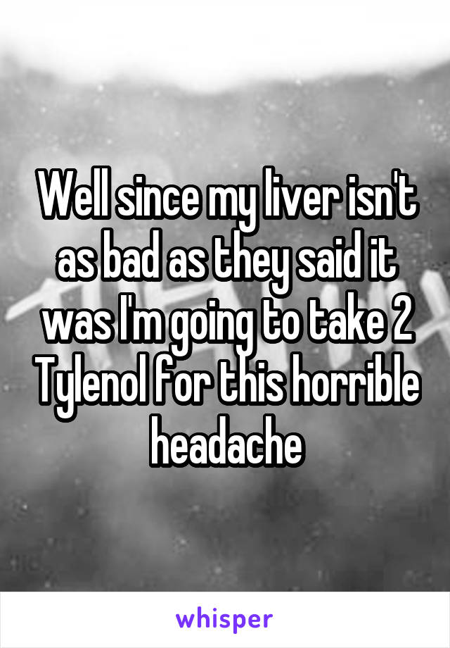 Well since my liver isn't as bad as they said it was I'm going to take 2 Tylenol for this horrible headache