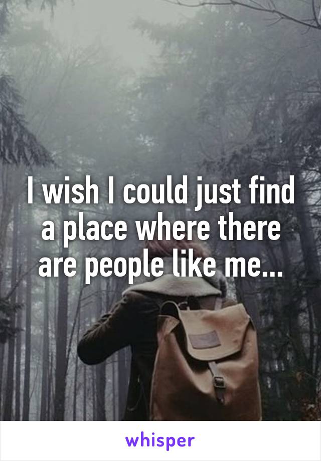 I wish I could just find a place where there are people like me...