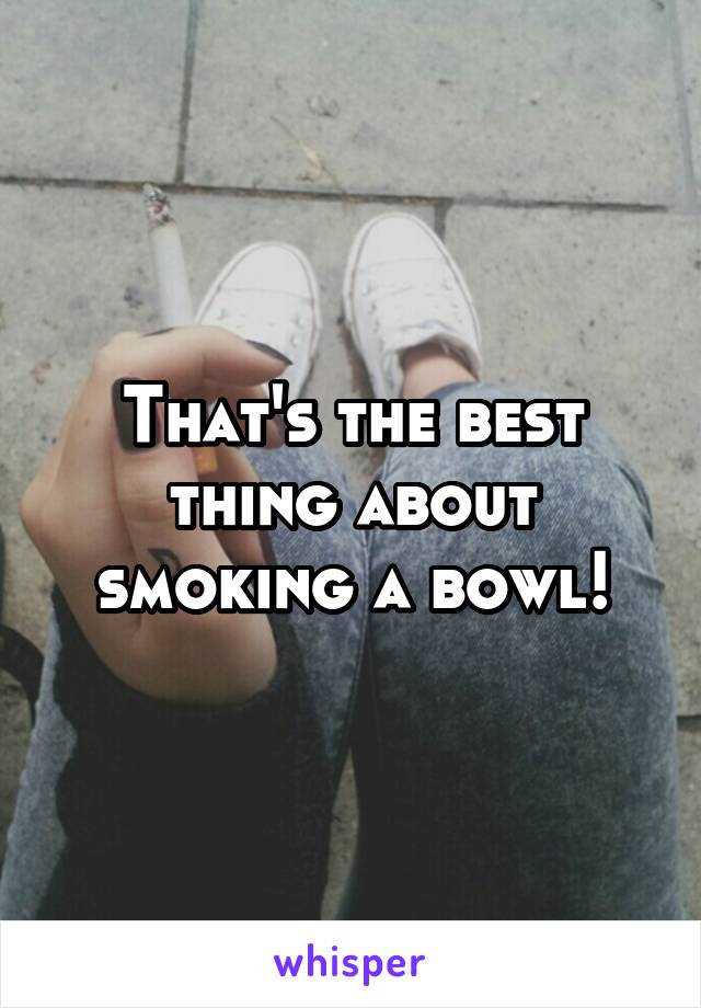 That's the best thing about smoking a bowl!