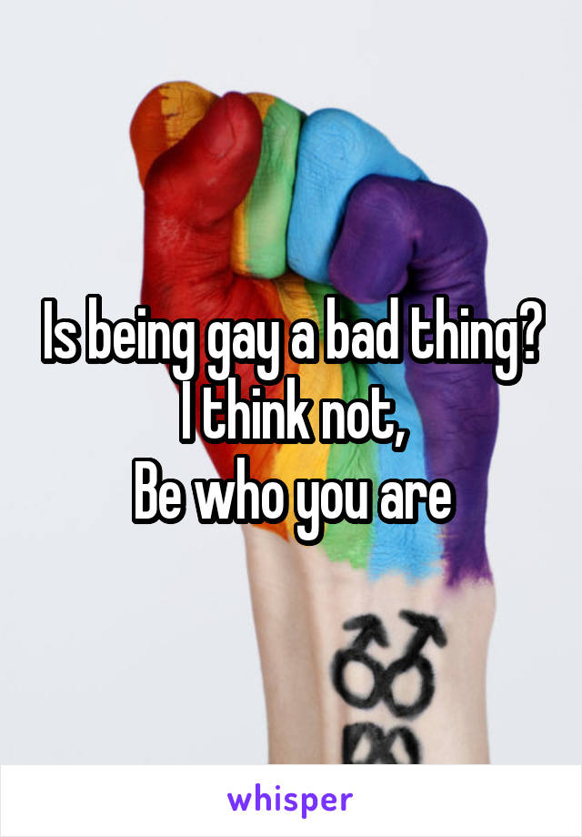 Is being gay a bad thing?  I think not, 
Be who you are