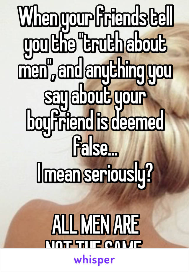 When your friends tell you the "truth about men", and anything you say about your boyfriend is deemed false...
I mean seriously?

ALL MEN ARE
NOT THE SAME.