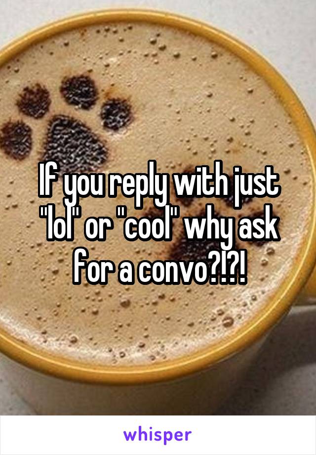 If you reply with just "lol" or "cool" why ask for a convo?!?!