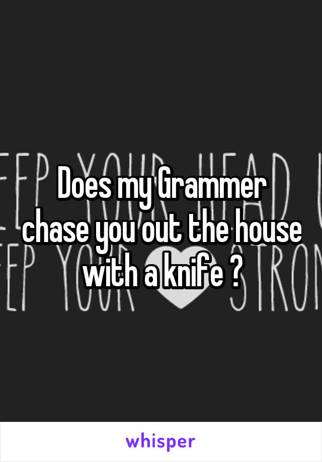 Does my Grammer chase you out the house with a knife ?