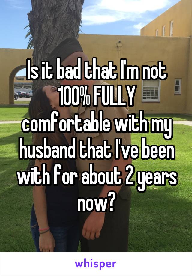 Is it bad that I'm not 100% FULLY comfortable with my husband that I've been with for about 2 years now?