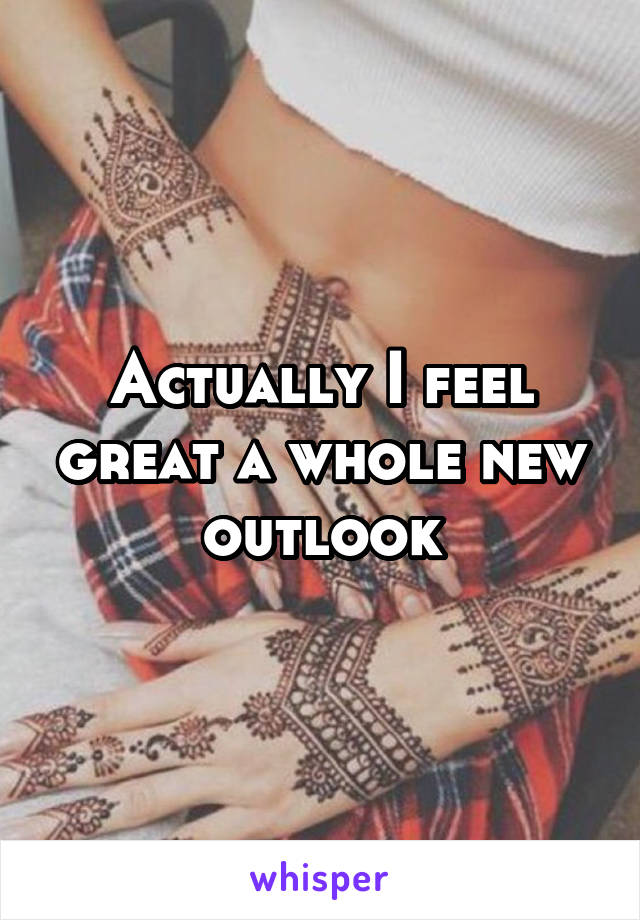 Actually I feel great a whole new outlook