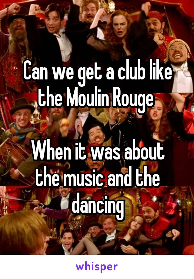 Can we get a club like the Moulin Rouge 

When it was about the music and the dancing