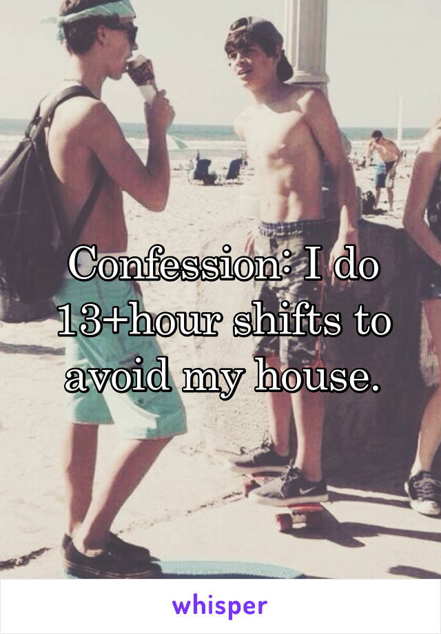 Confession: I do 13+hour shifts to avoid my house.