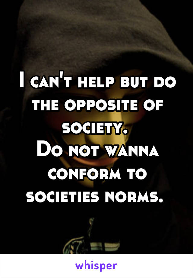 I can't help but do the opposite of society. 
Do not wanna conform to societies norms. 