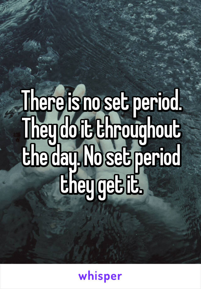 There is no set period. They do it throughout the day. No set period they get it.