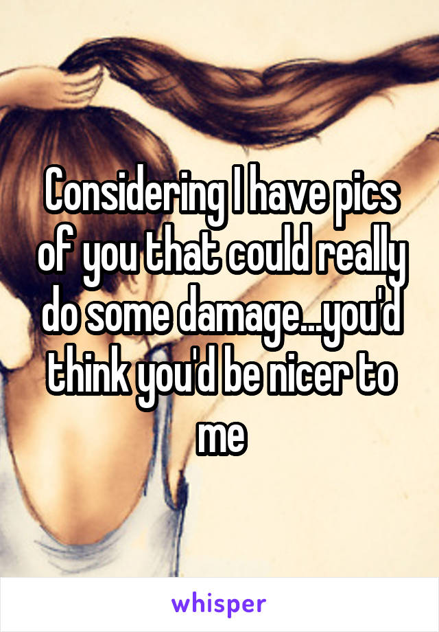 Considering I have pics of you that could really do some damage...you'd think you'd be nicer to me