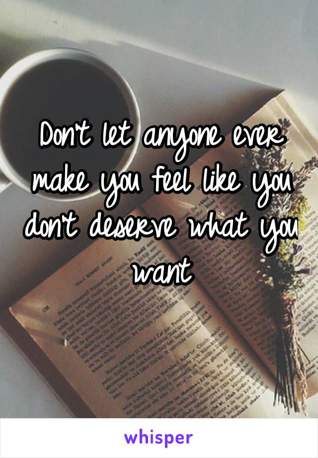 Don't let anyone ever make you feel like you don't deserve what you want

