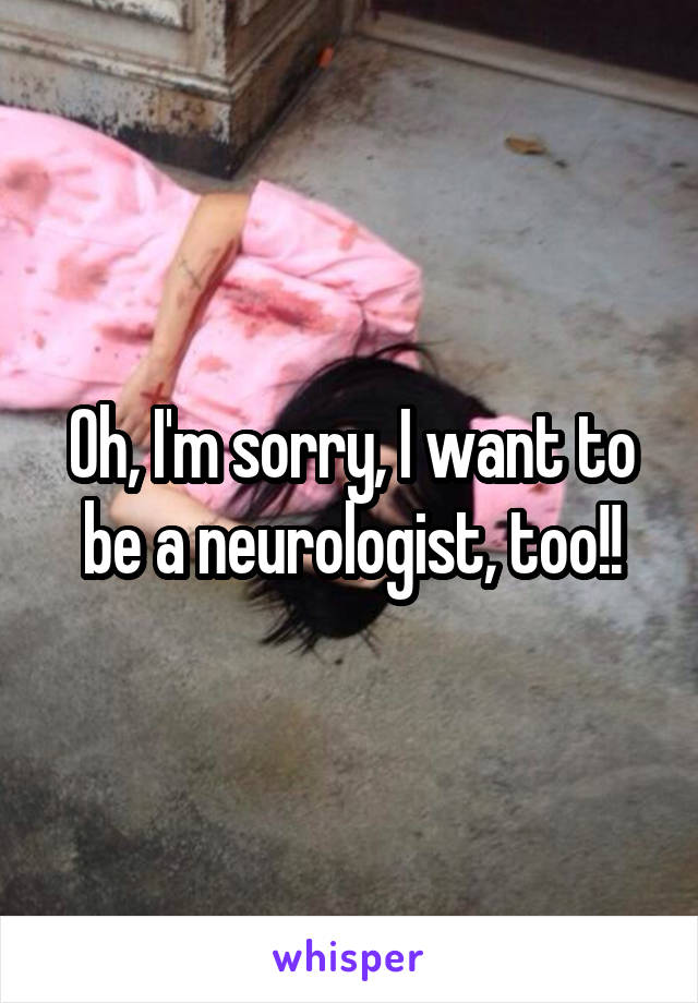 Oh, I'm sorry, I want to be a neurologist, too!!