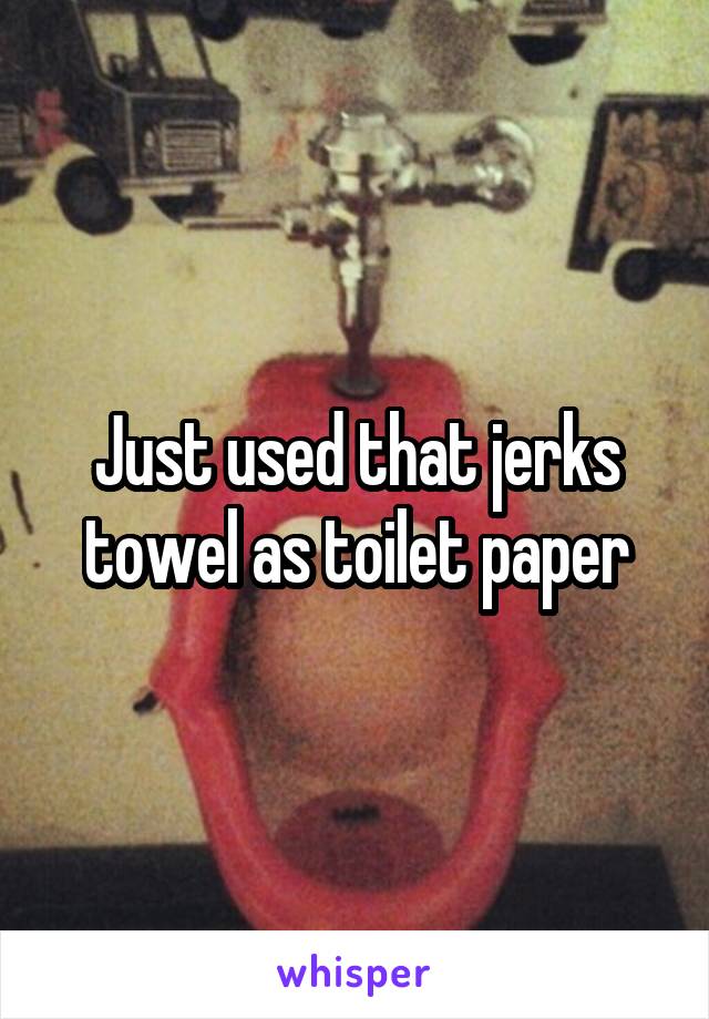 Just used that jerks towel as toilet paper