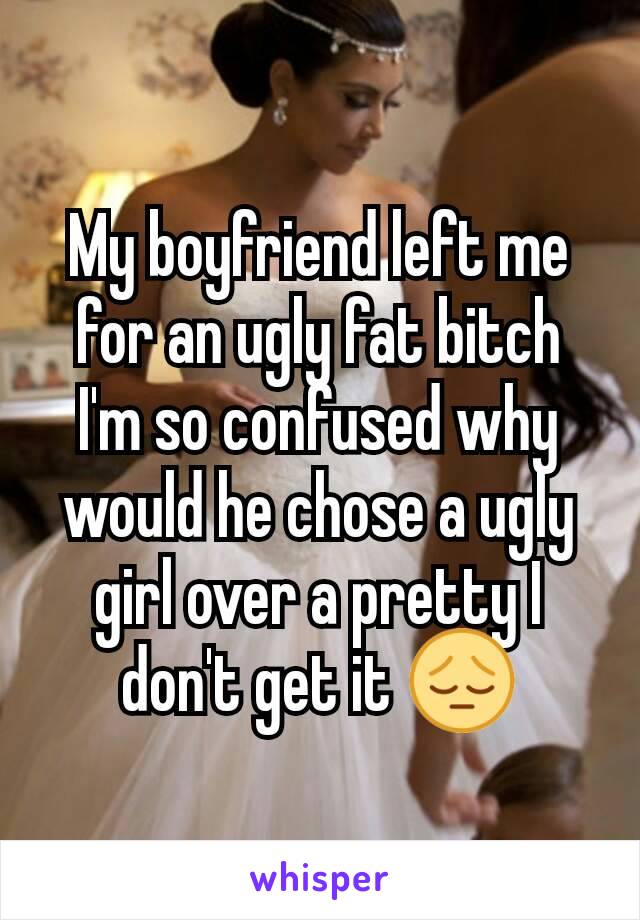 My boyfriend left me for an ugly fat bitch I'm so confused why would he chose a ugly girl over a pretty I don't get it 😔