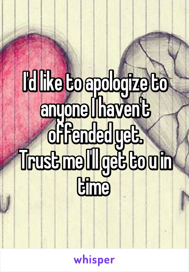 I'd like to apologize to anyone I haven't offended yet.
Trust me I'll get to u in time 