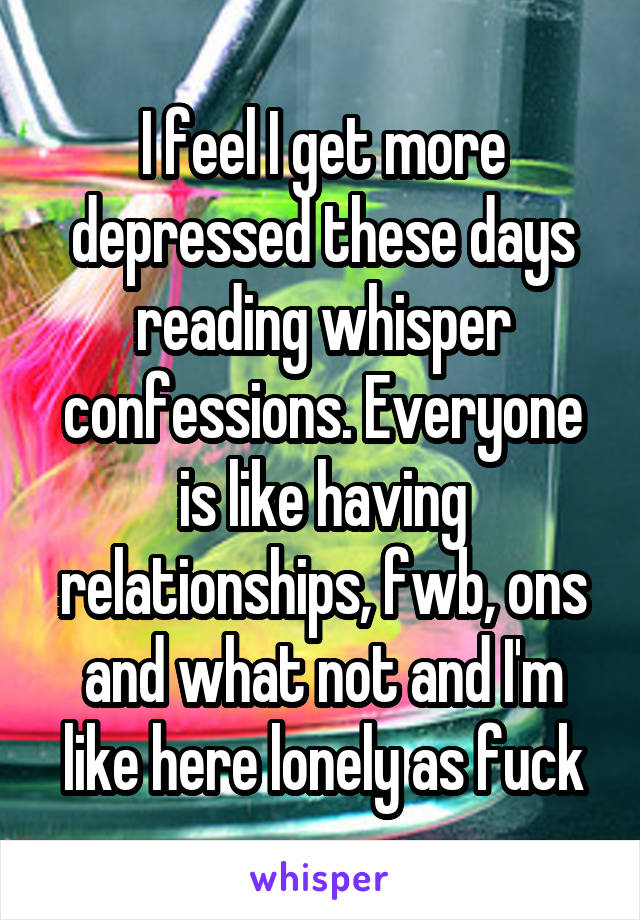 I feel I get more depressed these days reading whisper confessions. Everyone is like having relationships, fwb, ons and what not and I'm like here lonely as fuck