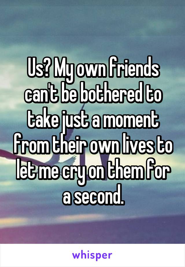 Us? My own friends can't be bothered to take just a moment from their own lives to let me cry on them for a second.