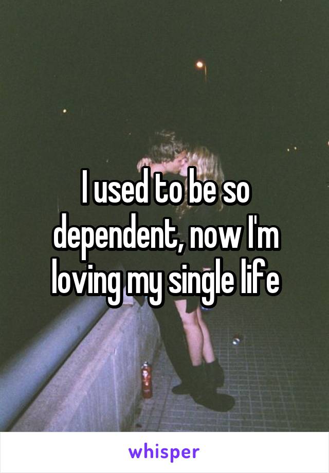 I used to be so dependent, now I'm loving my single life