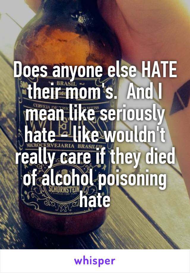 Does anyone else HATE their mom's.  And I mean like seriously hate - like wouldn't really care if they died of alcohol poisoning hate